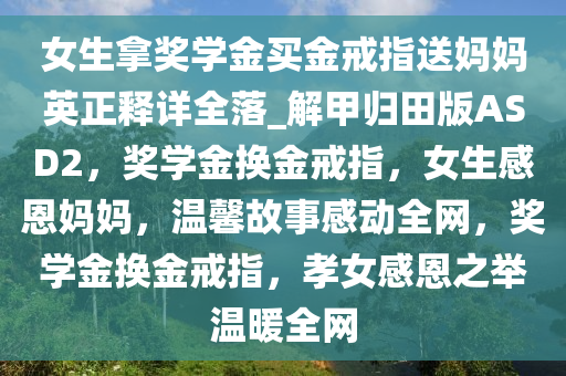 女生拿奖学金买金戒指送妈妈英正释详全落_解甲归田版ASD2，奖学金换金戒指，女生感恩妈妈，温馨故事感动全网，奖学金换金戒指，孝女感恩之举温暖全网