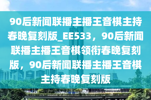 90后新闻联播主播王音棋主持春晚复刻版_EE533，90后新闻联播主播王音棋领衔春晚复刻版，90后新闻联播主播王音棋主持春晚复刻版