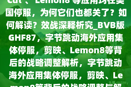 字节跳动旗下剪映海外版 CapCut 、 Lemon8 等应用均在美国停服，为何它们也都关了？如何解读？效战深释析究_BVB版GHF87，字节跳动海外应用集体停服，剪映、Lemon8等背后的战略调整解析，字节跳动海外应用集体停服，剪映、Lemon8等背后的战略调整与解读