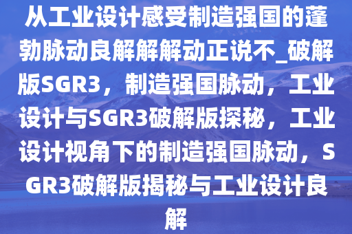 从工业设计感受制造强国的蓬勃脉动良解解解动正说不_破解版SGR3，制造强国脉动，工业设计与SGR3破解版探秘，工业设计视角下的制造强国脉动，SGR3破解版揭秘与工业设计良解