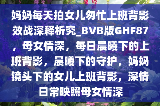 妈妈每天拍女儿匆忙上班背影效战深释析究_BVB版GHF87，母女情深，每日晨曦下的上班背影，晨曦下的守护，妈妈镜头下的女儿上班背影，深情日常映照母女情深