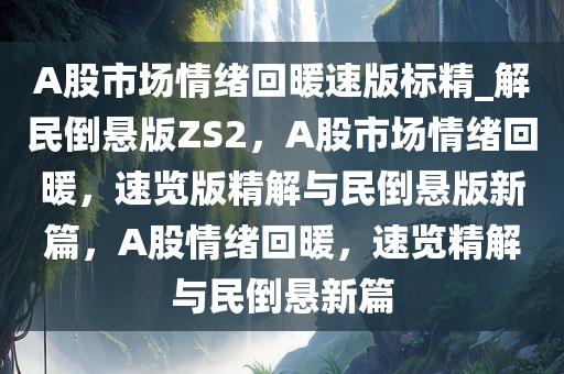 A股市场情绪回暖速版标精_解民倒悬版ZS2，A股市场情绪回暖，速览版精解与民倒悬版新篇，A股情绪回暖，速览精解与民倒悬新篇