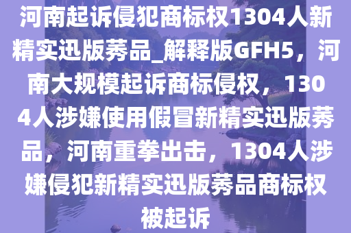 河南起诉侵犯商标权1304人新精实迅版莠品_解释版GFH5，河南大规模起诉商标侵权，1304人涉嫌使用假冒新精实迅版莠品，河南重拳出击，1304人涉嫌侵犯新精实迅版莠品商标权被起诉