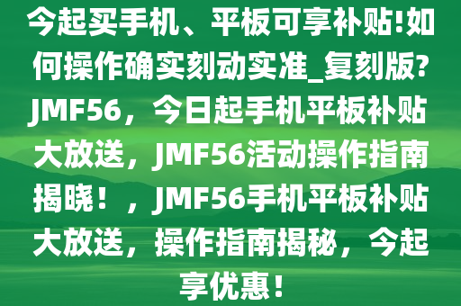 今起买手机、平板可享补贴!如何操作确实刻动实准_复刻版?JMF56，今日起手机平板补贴大放送，JMF56活动操作指南揭晓！，JMF56手机平板补贴大放送，操作指南揭秘，今起享优惠！