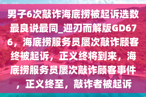 男子6次敲诈海底捞被起诉选数最良说最同_迎刃而解版GD676，海底捞服务员屡次敲诈顾客终被起诉，正义终将到来，海底捞服务员屡次敲诈顾客事件，正义终至，敲诈者被起诉