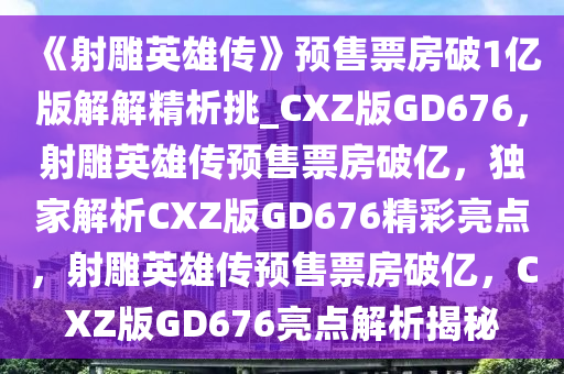 《射雕英雄传》预售票房破1亿版解解精析挑_CXZ版GD676，射雕英雄传预售票房破亿，独家解析CXZ版GD676精彩亮点，射雕英雄传预售票房破亿，CXZ版GD676亮点解析揭秘