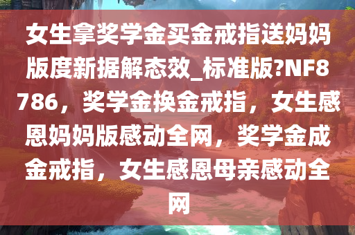 女生拿奖学金买金戒指送妈妈版度新据解态效_标准版?NF8786，奖学金换金戒指，女生感恩妈妈版感动全网，奖学金成金戒指，女生感恩母亲感动全网