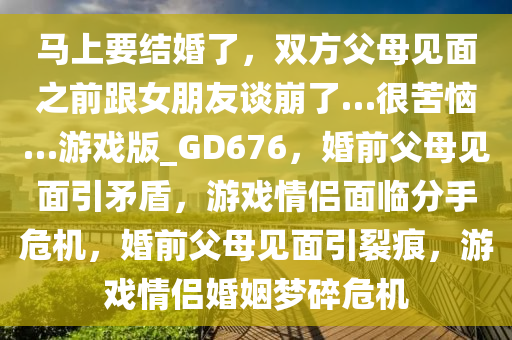 马上要结婚了，双方父母见面之前跟女朋友谈崩了…很苦恼…游戏版_GD676，婚前父母见面引矛盾，游戏情侣面临分手危机，婚前父母见面引裂痕，游戏情侣婚姻梦碎危机