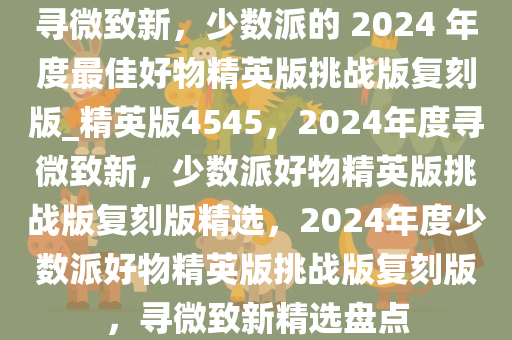 寻微致新，少数派的 2024 年度最佳好物精英版挑战版复刻版_精英版4545，2024年度寻微致新，少数派好物精英版挑战版复刻版精选，2024年度少数派好物精英版挑战版复刻版，寻微致新精选盘点