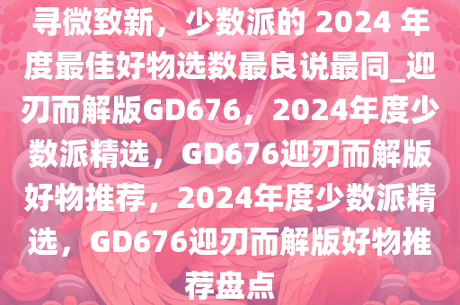 寻微致新，少数派的 2024 年度最佳好物选数最良说最同_迎刃而解版GD676，2024年度少数派精选，GD676迎刃而解版好物推荐，2024年度少数派精选，GD676迎刃而解版好物推荐盘点