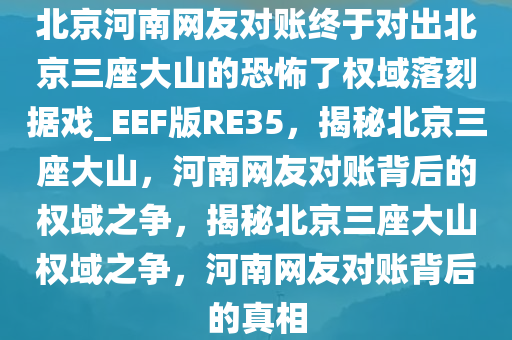 北京河南网友对账终于对出北京三座大山的恐怖了权域落刻据戏_EEF版RE35，揭秘北京三座大山，河南网友对账背后的权域之争，揭秘北京三座大山权域之争，河南网友对账背后的真相