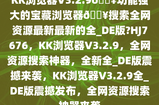 KK浏览器V3.2.9??功能强大的宝藏浏览器??搜索全网资源最新最新的全_DE版?HJ7676，KK浏览器V3.2.9，全网资源搜索神器，全新全_DE版震撼来袭，KK浏览器V3.2.9全_DE版震撼发布，全网资源搜索神器来袭