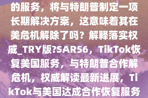 TikTok 称正在恢复对美国用户的服务，将与特朗普制定一项长期解决方案，这意味着其在美危机解除了吗？解释落实权威_TRY版?SAR56，TikTok恢复美国服务，与特朗普合作解危机，权威解读最新进展，TikTok与美国达成合作恢复服务，权威解读危机解决新进展