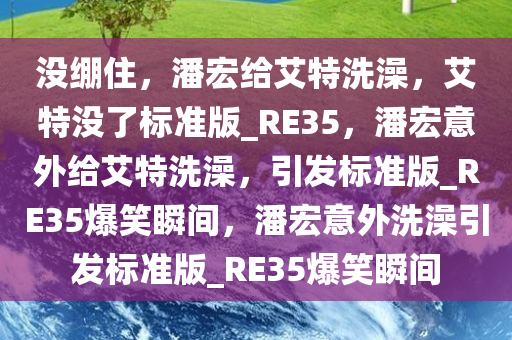 没绷住，潘宏给艾特洗澡，艾特没了标准版_RE35，潘宏意外给艾特洗澡，引发标准版_RE35爆笑瞬间，潘宏意外洗澡引发标准版_RE35爆笑瞬间