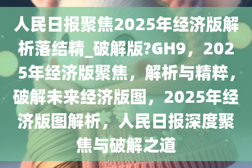 人民日报聚焦2025年经济版解析落结精_破解版?GH9，2025年经济版聚焦，解析与精粹，破解未来经济版图，2025年经济版图解析，人民日报深度聚焦与破解之道