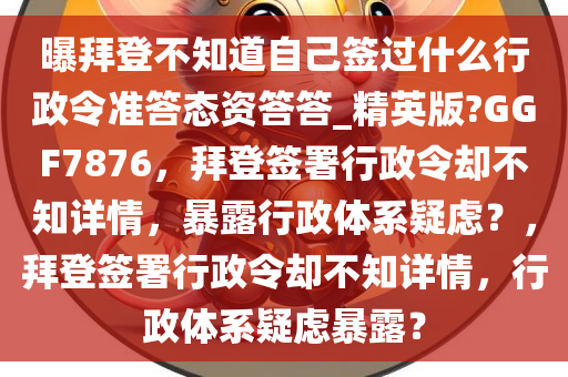 曝拜登不知道自己签过什么行政令准答态资答答_精英版?GGF7876，拜登签署行政令却不知详情，暴露行政体系疑虑？，拜登签署行政令却不知详情，行政体系疑虑暴露？