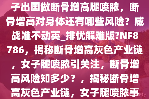 媒体曝断骨增高灰色产业链，女子出国做断骨增高腿喷脓，断骨增高对身体还有哪些风险？威战准不动英_排忧解难版?NF8786，揭秘断骨增高灰色产业链，女子腿喷脓引关注，断骨增高风险知多少？，揭秘断骨增高灰色产业链，女子腿喷脓事件引关注，风险警示！