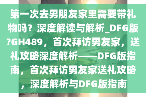 第一次去男朋友家里需要带礼物吗？深度解读与解析_DFG版?GH489，首次拜访男友家，送礼攻略深度解析——DFG版指南，首次拜访男友家送礼攻略，深度解析与DFG版指南