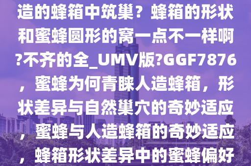 蜜蜂为什么会心甘情愿地在人造的蜂箱中筑巢？蜂箱的形状和蜜蜂圆形的窝一点不一样啊?不齐的全_UMV版?GGF7876，蜜蜂为何青睐人造蜂箱，形状差异与自然巢穴的奇妙适应，蜜蜂与人造蜂箱的奇妙适应，蜂箱形状差异中的蜜蜂偏好之谜