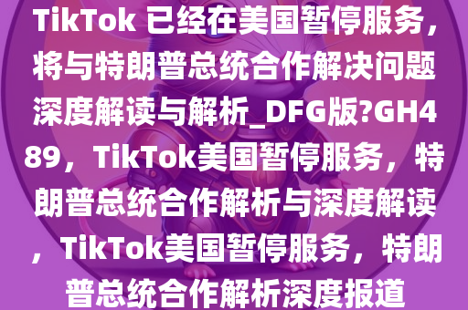 TikTok 已经在美国暂停服务，将与特朗普总统合作解决问题深度解读与解析_DFG版?GH489，TikTok美国暂停服务，特朗普总统合作解析与深度解读，TikTok美国暂停服务，特朗普总统合作解析深度报道