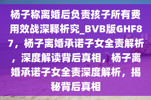 杨子称离婚后负责孩子所有费用效战深释析究_BVB版GHF87，杨子离婚承诺子女全责解析，深度解读背后真相，杨子离婚承诺子女全责深度解析，揭秘背后真相