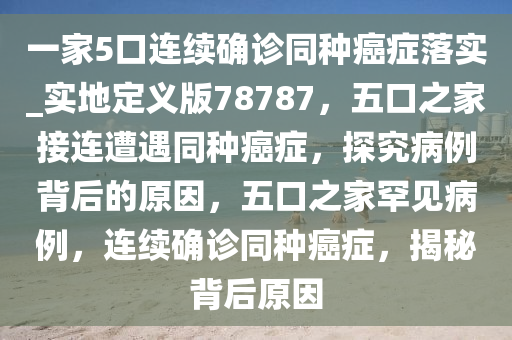 一家5口连续确诊同种癌症落实_实地定义版78787，五口之家接连遭遇同种癌症，探究病例背后的原因，五口之家罕见病例，连续确诊同种癌症，揭秘背后原因