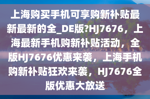 上海购买手机可享购新补贴最新最新的全_DE版?HJ7676，上海最新手机购新补贴活动，全版HJ7676优惠来袭，上海手机购新补贴狂欢来袭，HJ7676全版优惠大放送