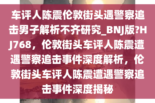 车评人陈震伦敦街头遇警察追击男子解析不齐研究_BNJ版?HJ768，伦敦街头车评人陈震遭遇警察追击事件深度解析，伦敦街头车评人陈震遭遇警察追击事件深度揭秘