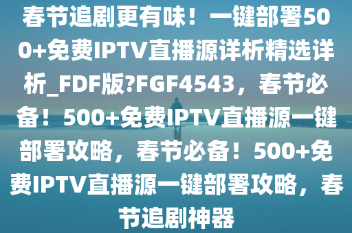 春节追剧更有味！一键部署500+免费IPTV直播源详析精选详析_FDF版?FGF4543，春节必备！500+免费IPTV直播源一键部署攻略，春节必备！500+免费IPTV直播源一键部署攻略，春节追剧神器