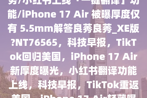 早报|TikTok 宣布恢复在美服务/小红书上线「一键翻译」功能/iPhone 17 Air 被曝厚度仅有 5.5mm解答良莠良莠_XE版?NT76565，科技早报，TikTok回归美国，iPhone 17 Air新厚度曝光，小红书翻译功能上线，科技早报，TikTok重返美国，iPhone 17 Air轻薄曝光，小红书翻译功能上线