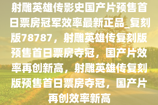 射雕英雄传影史国产片预售首日票房冠军效率最新正品_复刻版78787，射雕英雄传复刻版预售首日票房夺冠，国产片效率再创新高，射雕英雄传复刻版预售首日票房夺冠，国产片再创效率新高