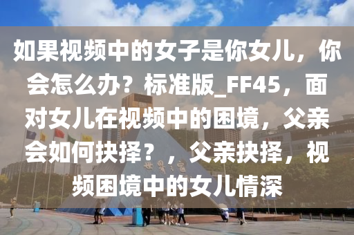 如果视频中的女子是你女儿，你会怎么办？标准版_FF45，面对女儿在视频中的困境，父亲会如何抉择？，父亲抉择，视频困境中的女儿情深