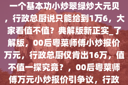 今天中午店里来了个00后粤菜师傅，上来要价1万8，操作了一个基本功小炒翠绿炒大元贝，行政总厨说只能给到1万6，大家看值不值？典解版新正实_了解版，00后粤菜师傅小炒报价万元，行政总厨仅肯出16万，值不值一探究竟？，00后粤菜师傅万元小炒报价引争议，行政总厨仅出16万，值不值一探究竟？