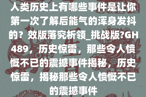 人类历史上有哪些事件是让你第一次了解后能气的浑身发抖的？效版落究析领_挑战版?GH489，历史惊雷，那些令人愤慨不已的震撼事件揭秘，历史惊雷，揭秘那些令人愤慨不已的震撼事件