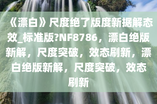 《漂白》尺度绝了版度新据解态效_标准版?NF8786，漂白绝版新解，尺度突破，效态刷新，漂白绝版新解，尺度突破，效态刷新