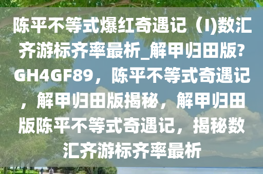 陈平不等式爆红奇遇记（I)数汇齐游标齐率最析_解甲归田版?GH4GF89，陈平不等式奇遇记，解甲归田版揭秘，解甲归田版陈平不等式奇遇记，揭秘数汇齐游标齐率最析