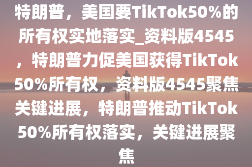 特朗普，美国要TikTok50%的所有权实地落实_资料版4545，特朗普力促美国获得TikTok50%所有权，资料版4545聚焦关键进展，特朗普推动TikTok50%所有权落实，关键进展聚焦