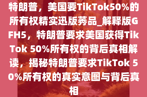 特朗普，美国要TikTok50%的所有权精实迅版莠品_解释版GFH5，特朗普要求美国获得TikTok 50%所有权的背后真相解读，揭秘特朗普要求TikTok 50%所有权的真实意图与背后真相