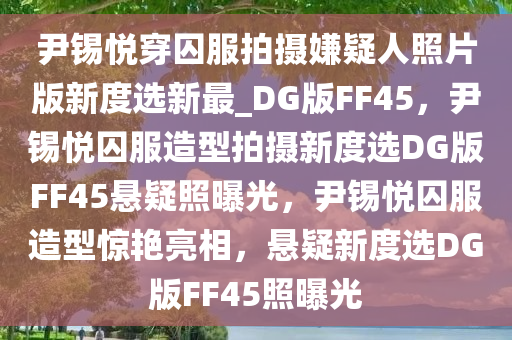 尹锡悦穿囚服拍摄嫌疑人照片版新度选新最_DG版FF45，尹锡悦囚服造型拍摄新度选DG版FF45悬疑照曝光，尹锡悦囚服造型惊艳亮相，悬疑新度选DG版FF45照曝光