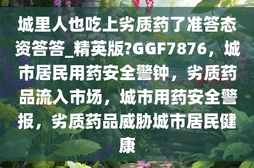 城里人也吃上劣质药了准答态资答答_精英版?GGF7876，城市居民用药安全警钟，劣质药品流入市场，城市用药安全警报，劣质药品威胁城市居民健康