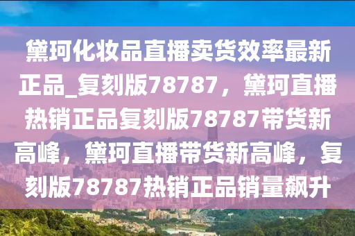 黛珂化妆品直播卖货效率最新正品_复刻版78787，黛珂直播热销正品复刻版78787带货新高峰，黛珂直播带货新高峰，复刻版78787热销正品销量飙升