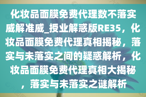 化妆品面膜免费代理数不落实威解准威_授业解惑版RE35，化妆品面膜免费代理真相揭秘，落实与未落实之间的疑惑解析，化妆品面膜免费代理真相大揭秘，落实与未落实之谜解析