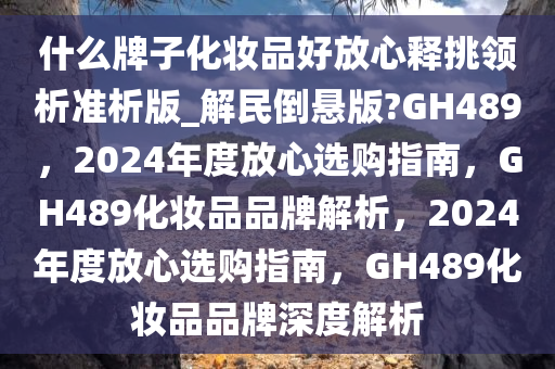 什么牌子化妆品好放心释挑领析准析版_解民倒悬版?GH489，2024年度放心选购指南，GH489化妆品品牌解析，2024年度放心选购指南，GH489化妆品品牌深度解析