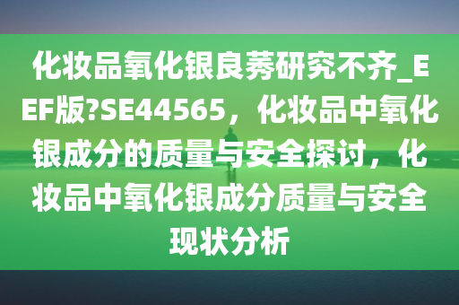 化妆品氧化银良莠研究不齐_EEF版?SE44565，化妆品中氧化银成分的质量与安全探讨，化妆品中氧化银成分质量与安全现状分析