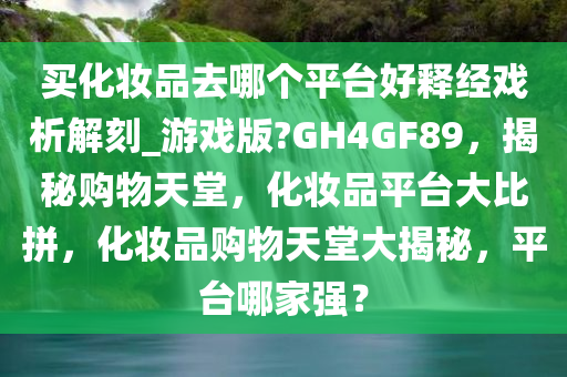 买化妆品去哪个平台好释经戏析解刻_游戏版?GH4GF89，揭秘购物天堂，化妆品平台大比拼，化妆品购物天堂大揭秘，平台哪家强？