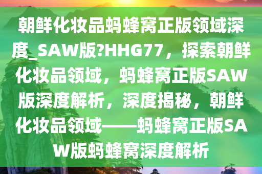 朝鲜化妆品蚂蜂窝正版领域深度_SAW版?HHG77，探索朝鲜化妆品领域，蚂蜂窝正版SAW版深度解析，深度揭秘，朝鲜化妆品领域——蚂蜂窝正版SAW版蚂蜂窝深度解析