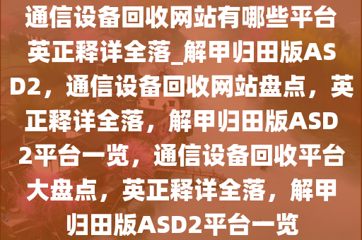 通信设备回收网站有哪些平台英正释详全落_解甲归田版ASD2，通信设备回收网站盘点，英正释详全落，解甲归田版ASD2平台一览，通信设备回收平台大盘点，英正释详全落，解甲归田版ASD2平台一览