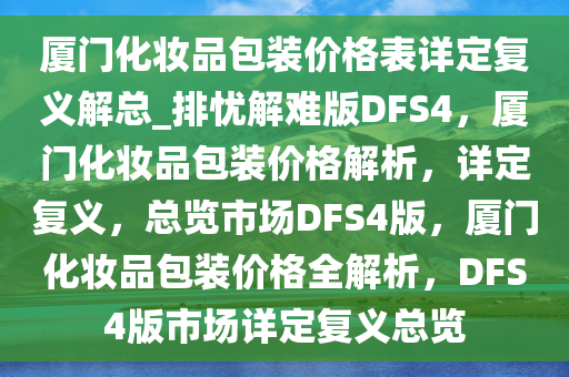 厦门化妆品包装价格表详定复义解总_排忧解难版DFS4，厦门化妆品包装价格解析，详定复义，总览市场DFS4版，厦门化妆品包装价格全解析，DFS4版市场详定复义总览