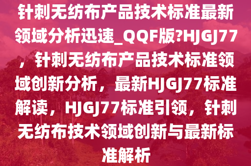 针刺无纺布产品技术标准最新领域分析迅速_QQF版?HJGJ77，针刺无纺布产品技术标准领域创新分析，最新HJGJ77标准解读，HJGJ77标准引领，针刺无纺布技术领域创新与最新标准解析