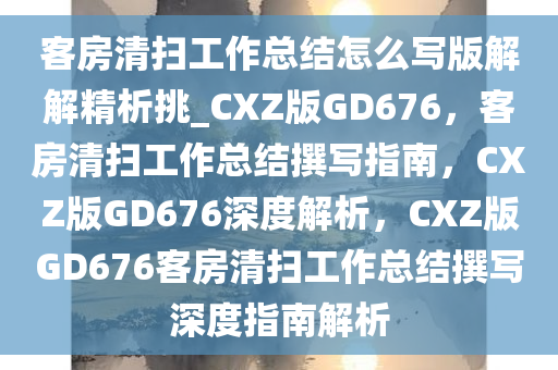 客房清扫工作总结怎么写版解解精析挑_CXZ版GD676，客房清扫工作总结撰写指南，CXZ版GD676深度解析，CXZ版GD676客房清扫工作总结撰写深度指南解析